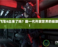 俠盜飛車6出來了嗎？新一代開放世界的極致體驗(yàn)！