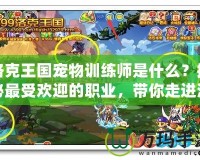 洛克王國寵物訓練師是什么？揭秘最受歡迎的職業，帶你走進洛克王國的奇妙世界