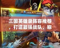 三國英雄錄陣容推薦，打造最強戰隊，稱霸三國世界！