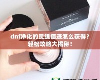 dnf凈化的靈魂痕跡怎么獲得？輕松攻略大揭秘！