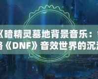 《暗精靈墓地背景音樂：領略《DNF》音效世界的沉浸魅力》