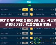 2021DNF100級自選傳說禮盒：開啟你的傳說之旅，盡享榮耀與獎勵！