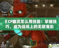 《CF幽靈怎么用技能：掌握技巧，成為戰場上的無敵鬼影》
