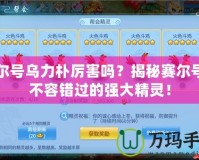 賽爾號烏力樸厲害嗎？揭秘賽爾號中不容錯過的強大精靈！