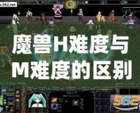 魔獸H難度與M難度的區別，揭秘終極挑戰的真正含義