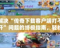 解決“傳奇下載客戶端打不開”問題的終極指南，輕松恢復(fù)游戲暢玩體驗