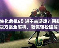《生化危機6》進不去游戲？問題解決方案全解析，教你輕松破解！