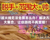 穿越火線無法全屏怎么辦？解決方法大集合，讓你游戲不再受限！