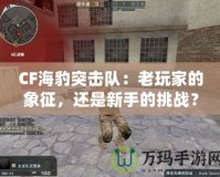 CF海豹突擊隊(duì)：老玩家的象征，還是新手的挑戰(zhàn)？