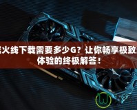 穿越火線下載需要多少G？讓你暢享極致游戲體驗的終極解答！