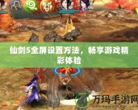 仙劍5全屏設置方法，暢享游戲精彩體驗