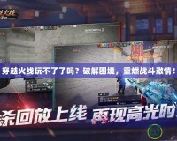 穿越火線玩不了了嗎？破解困境，重燃戰(zhàn)斗激情！
