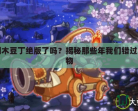 洛克王國木豆丁絕版了嗎？揭秘那些年我們錯過的絕版寵物