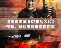 謝霆鋒出演《CF槍戰大片》視頻，掀起電競與影像的雙重風暴！