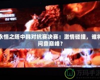 永恒之塔中韓對抗賽決賽：激情碰撞，誰將問鼎巔峰？