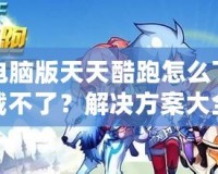 電腦版天天酷跑怎么下載不了？解決方案大全！