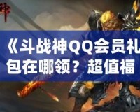 《斗戰神QQ會員禮包在哪領？超值福利等你來拿！》