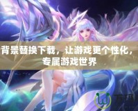 王者背景替換下載，讓游戲更個性化，打造專屬游戲世界