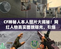 CF神秘人本人圖片大揭秘！網紅人物真實面貌曝光，引爆全網熱議！