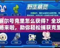 賽爾號克里怎么獲得？全攻略來啦，助你輕松捕獲克里！