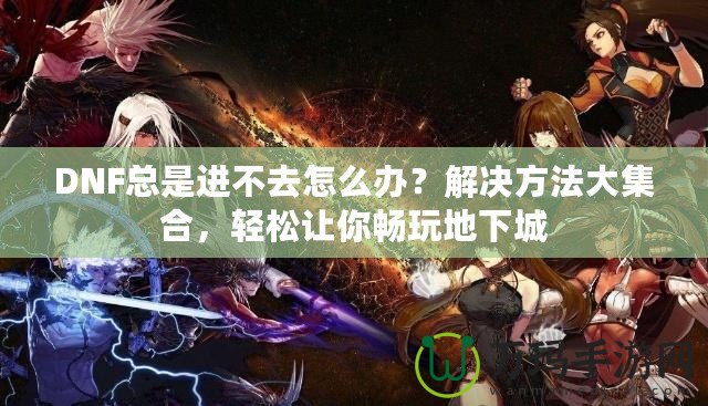 DNF總是進不去怎么辦？解決方法大集合，輕松讓你暢玩地下城