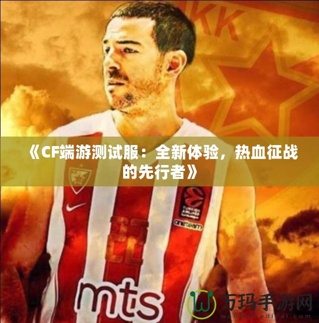 《CF端游測試服：全新體驗，熱血征戰的先行者》