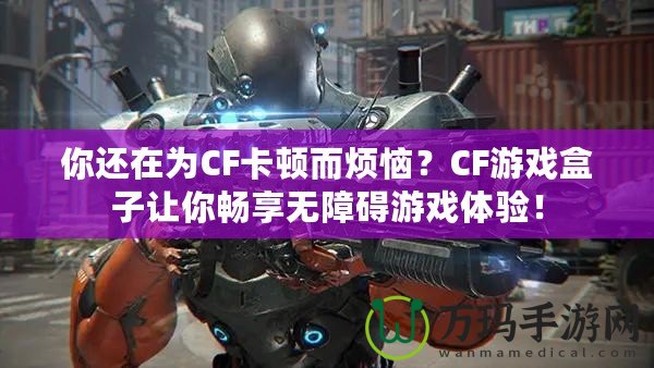 你還在為CF卡頓而煩惱？CF游戲盒子讓你暢享無障礙游戲體驗！