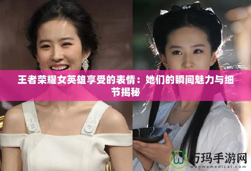王者榮耀女英雄享受的表情：她們的瞬間魅力與細節揭秘