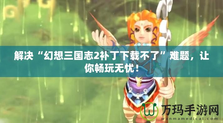解決“幻想三國志2補(bǔ)丁下載不了”難題，讓你暢玩無憂！