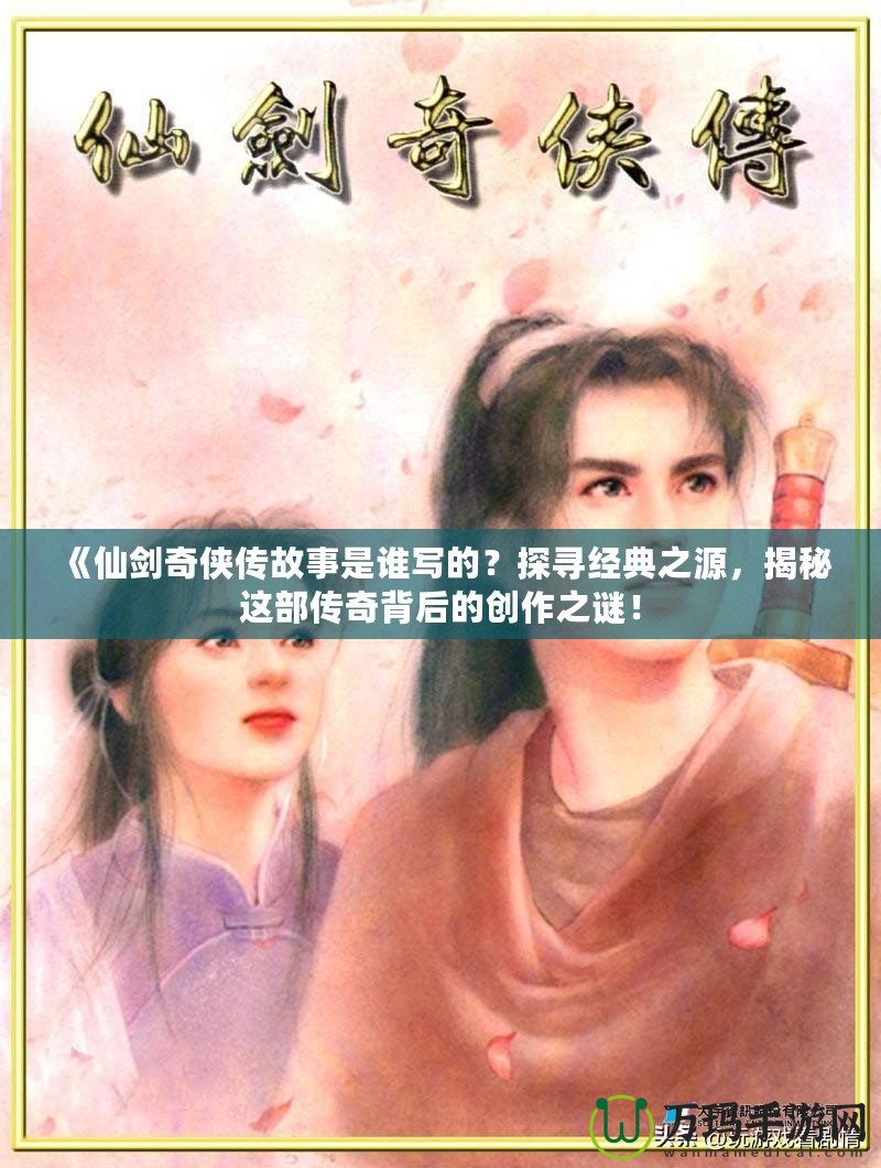 《仙劍奇?zhèn)b傳故事是誰(shuí)寫(xiě)的？探尋經(jīng)典之源，揭秘這部傳奇背后的創(chuàng)作之謎！