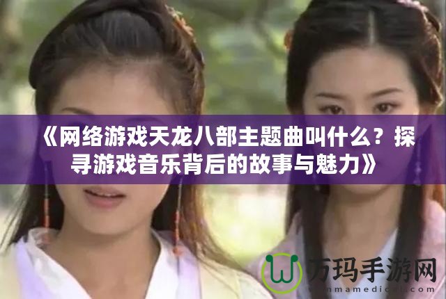 《網絡游戲天龍八部主題曲叫什么？探尋游戲音樂背后的故事與魅力》