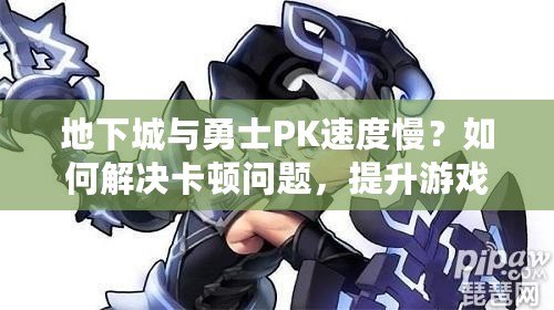 地下城與勇士PK速度慢？如何解決卡頓問題，提升游戲體驗！