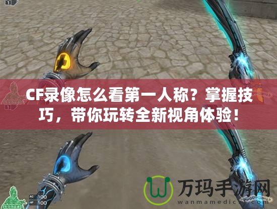 CF錄像怎么看第一人稱？掌握技巧，帶你玩轉全新視角體驗！
