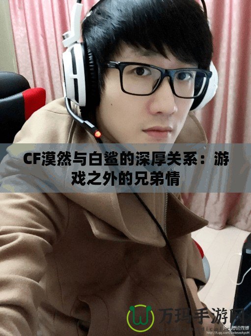 CF漠然與白鯊的深厚關系：游戲之外的兄弟情