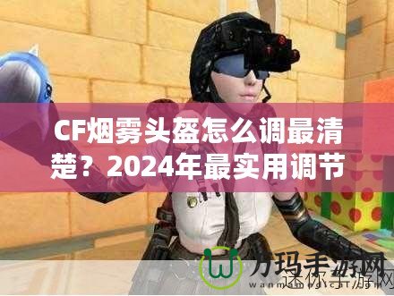 CF煙霧頭盔怎么調最清楚？2024年最實用調節技巧大揭秘！
