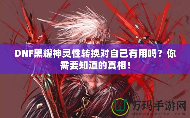 DNF黑耀神靈性轉換對自己有用嗎？你需要知道的真相！