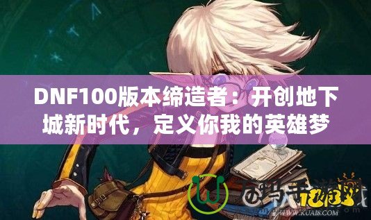 DNF100版本締造者：開創地下城新時代，定義你我的英雄夢！