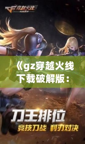 《gz穿越火線下載破解版：暢享全新槍戰體驗，突破游戲極限》