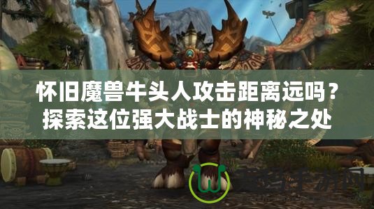 懷舊魔獸牛頭人攻擊距離遠(yuǎn)嗎？探索這位強(qiáng)大戰(zhàn)士的神秘之處