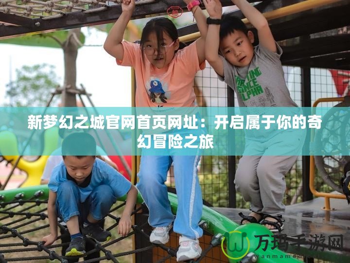 新夢幻之城官網首頁網址：開啟屬于你的奇幻冒險之旅