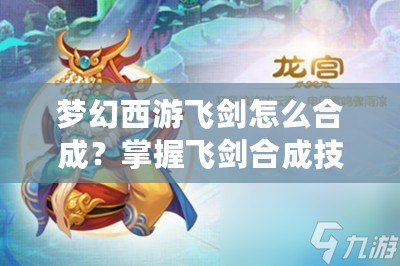 夢幻西游飛劍怎么合成？掌握飛劍合成技巧，打造最強武器