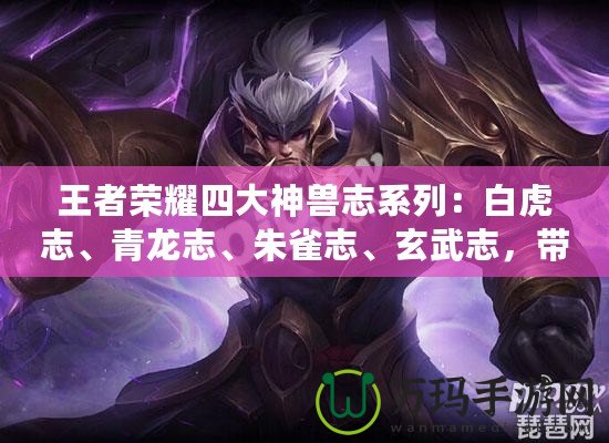 王者榮耀四大神獸志系列：白虎志、青龍志、朱雀志、玄武志，帶你走進(jìn)英雄的傳說世界
