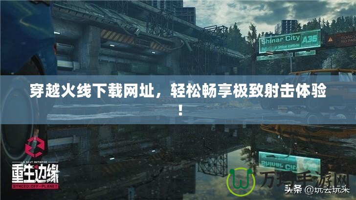 穿越火線下載網(wǎng)址，輕松暢享極致射擊體驗(yàn)！
