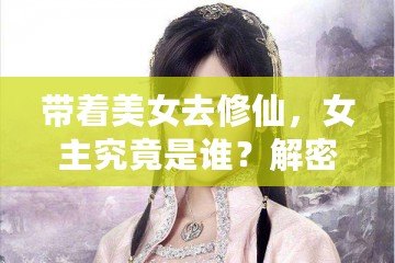 帶著美女去修仙，女主究竟是誰？解密那些藏在修仙世界中的絕美傳奇！