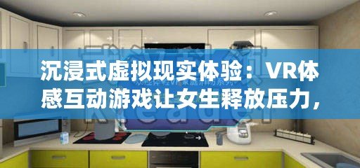 沉浸式虛擬現(xiàn)實(shí)體驗(yàn)：VR體感互動(dòng)游戲讓女生釋放壓力，享受無(wú)限樂(lè)趣！