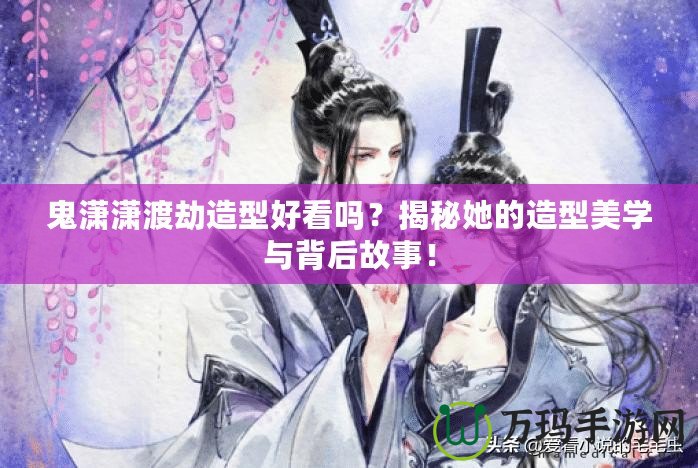 鬼瀟瀟渡劫造型好看嗎？揭秘她的造型美學與背后故事！