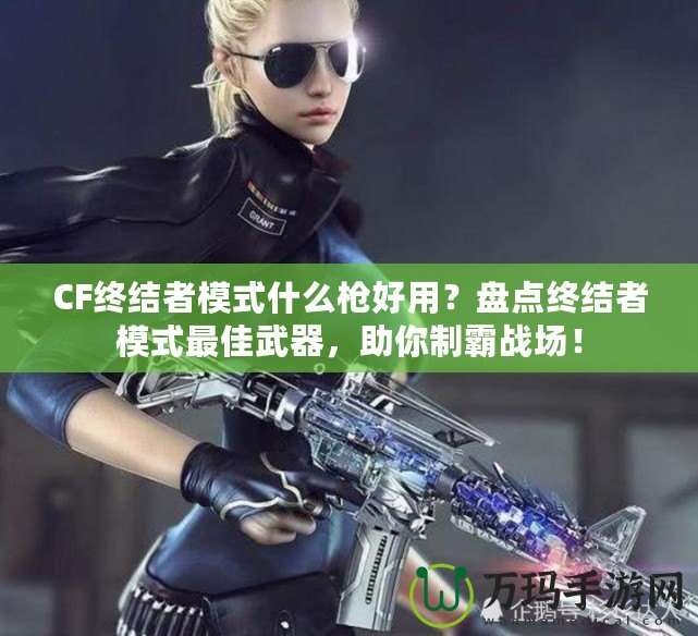 CF終結者模式什么槍好用？盤點終結者模式最佳武器，助你制霸戰場！