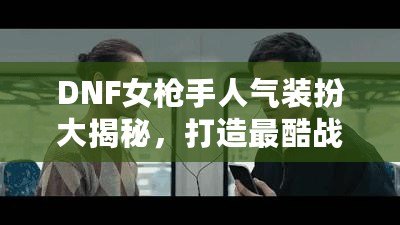 DNF女槍手人氣裝扮大揭秘，打造最酷戰(zhàn)斗女神！