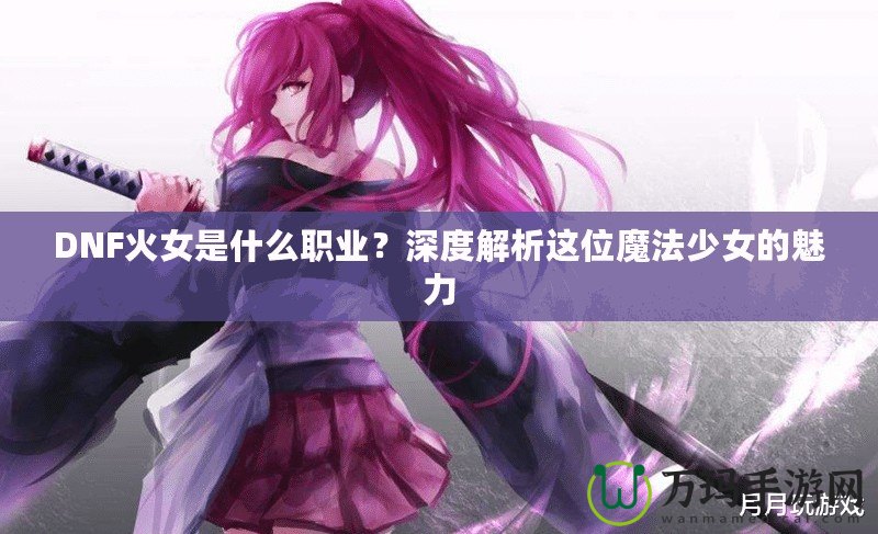 DNF火女是什么職業(yè)？深度解析這位魔法少女的魅力