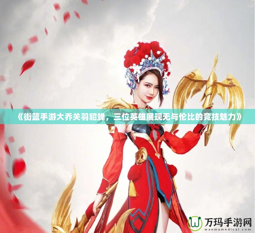 《街籃手游大喬關羽貂蟬，三位英雄展現無與倫比的競技魅力》